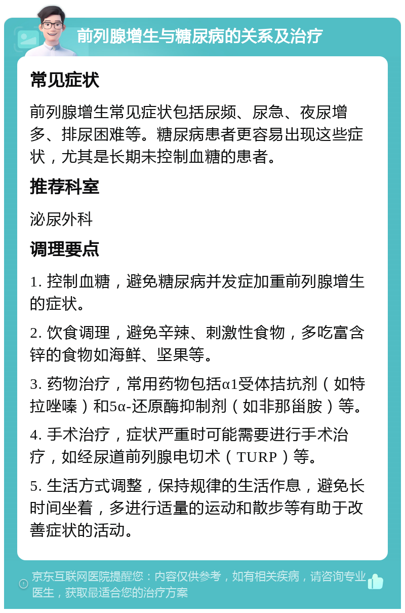 前列腺增生与糖尿病的关系及治疗 常见症状 前列腺增生常见症状包括尿频、尿急、夜尿增多、排尿困难等。糖尿病患者更容易出现这些症状，尤其是长期未控制血糖的患者。 推荐科室 泌尿外科 调理要点 1. 控制血糖，避免糖尿病并发症加重前列腺增生的症状。 2. 饮食调理，避免辛辣、刺激性食物，多吃富含锌的食物如海鲜、坚果等。 3. 药物治疗，常用药物包括α1受体拮抗剂（如特拉唑嗪）和5α-还原酶抑制剂（如非那甾胺）等。 4. 手术治疗，症状严重时可能需要进行手术治疗，如经尿道前列腺电切术（TURP）等。 5. 生活方式调整，保持规律的生活作息，避免长时间坐着，多进行适量的运动和散步等有助于改善症状的活动。