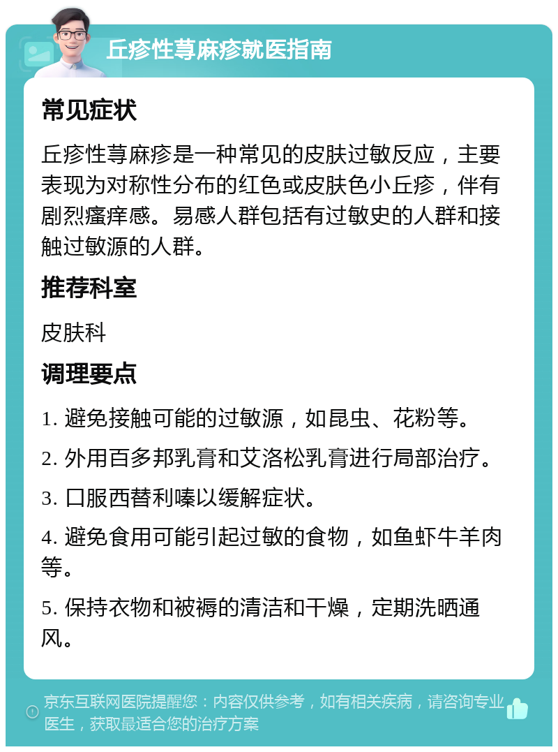 丘疹性荨麻疹就医指南 常见症状 丘疹性荨麻疹是一种常见的皮肤过敏反应，主要表现为对称性分布的红色或皮肤色小丘疹，伴有剧烈瘙痒感。易感人群包括有过敏史的人群和接触过敏源的人群。 推荐科室 皮肤科 调理要点 1. 避免接触可能的过敏源，如昆虫、花粉等。 2. 外用百多邦乳膏和艾洛松乳膏进行局部治疗。 3. 口服西替利嗪以缓解症状。 4. 避免食用可能引起过敏的食物，如鱼虾牛羊肉等。 5. 保持衣物和被褥的清洁和干燥，定期洗晒通风。