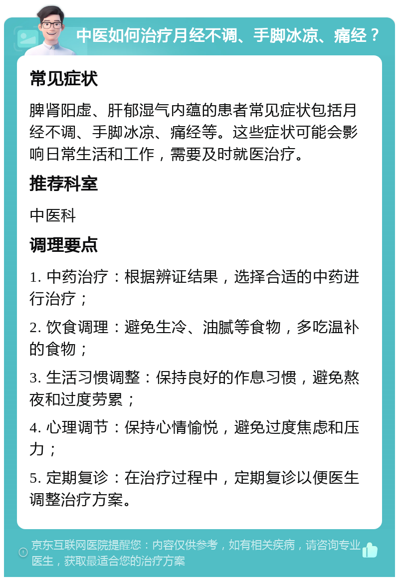 中医如何治疗月经不调、手脚冰凉、痛经？ 常见症状 脾肾阳虚、肝郁湿气内蕴的患者常见症状包括月经不调、手脚冰凉、痛经等。这些症状可能会影响日常生活和工作，需要及时就医治疗。 推荐科室 中医科 调理要点 1. 中药治疗：根据辨证结果，选择合适的中药进行治疗； 2. 饮食调理：避免生冷、油腻等食物，多吃温补的食物； 3. 生活习惯调整：保持良好的作息习惯，避免熬夜和过度劳累； 4. 心理调节：保持心情愉悦，避免过度焦虑和压力； 5. 定期复诊：在治疗过程中，定期复诊以便医生调整治疗方案。