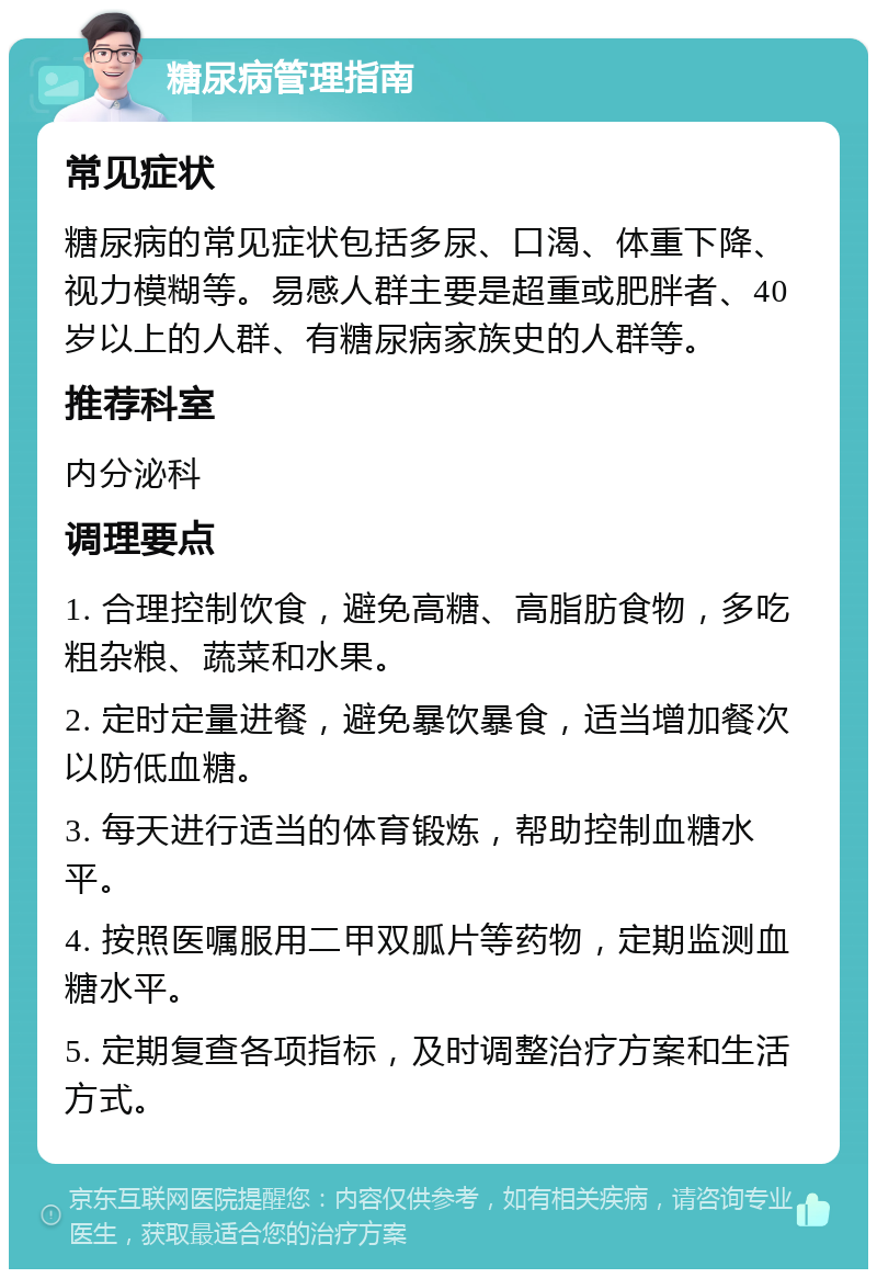 糖尿病管理指南 常见症状 糖尿病的常见症状包括多尿、口渴、体重下降、视力模糊等。易感人群主要是超重或肥胖者、40岁以上的人群、有糖尿病家族史的人群等。 推荐科室 内分泌科 调理要点 1. 合理控制饮食，避免高糖、高脂肪食物，多吃粗杂粮、蔬菜和水果。 2. 定时定量进餐，避免暴饮暴食，适当增加餐次以防低血糖。 3. 每天进行适当的体育锻炼，帮助控制血糖水平。 4. 按照医嘱服用二甲双胍片等药物，定期监测血糖水平。 5. 定期复查各项指标，及时调整治疗方案和生活方式。