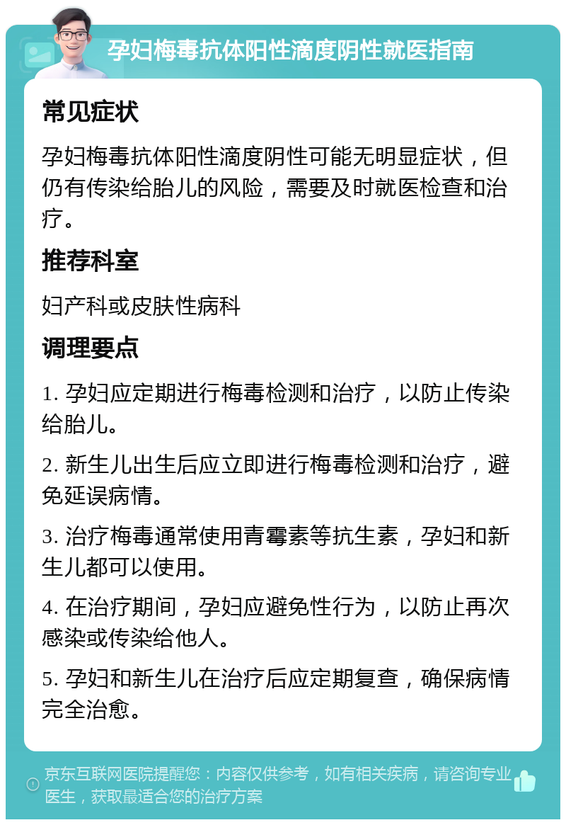 孕妇梅毒抗体阳性滴度阴性就医指南 常见症状 孕妇梅毒抗体阳性滴度阴性可能无明显症状，但仍有传染给胎儿的风险，需要及时就医检查和治疗。 推荐科室 妇产科或皮肤性病科 调理要点 1. 孕妇应定期进行梅毒检测和治疗，以防止传染给胎儿。 2. 新生儿出生后应立即进行梅毒检测和治疗，避免延误病情。 3. 治疗梅毒通常使用青霉素等抗生素，孕妇和新生儿都可以使用。 4. 在治疗期间，孕妇应避免性行为，以防止再次感染或传染给他人。 5. 孕妇和新生儿在治疗后应定期复查，确保病情完全治愈。