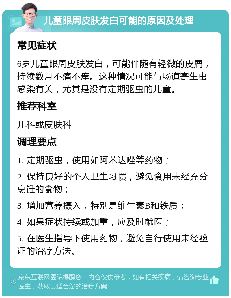 儿童眼周皮肤发白可能的原因及处理 常见症状 6岁儿童眼周皮肤发白，可能伴随有轻微的皮屑，持续数月不痛不痒。这种情况可能与肠道寄生虫感染有关，尤其是没有定期驱虫的儿童。 推荐科室 儿科或皮肤科 调理要点 1. 定期驱虫，使用如阿苯达唑等药物； 2. 保持良好的个人卫生习惯，避免食用未经充分烹饪的食物； 3. 增加营养摄入，特别是维生素B和铁质； 4. 如果症状持续或加重，应及时就医； 5. 在医生指导下使用药物，避免自行使用未经验证的治疗方法。