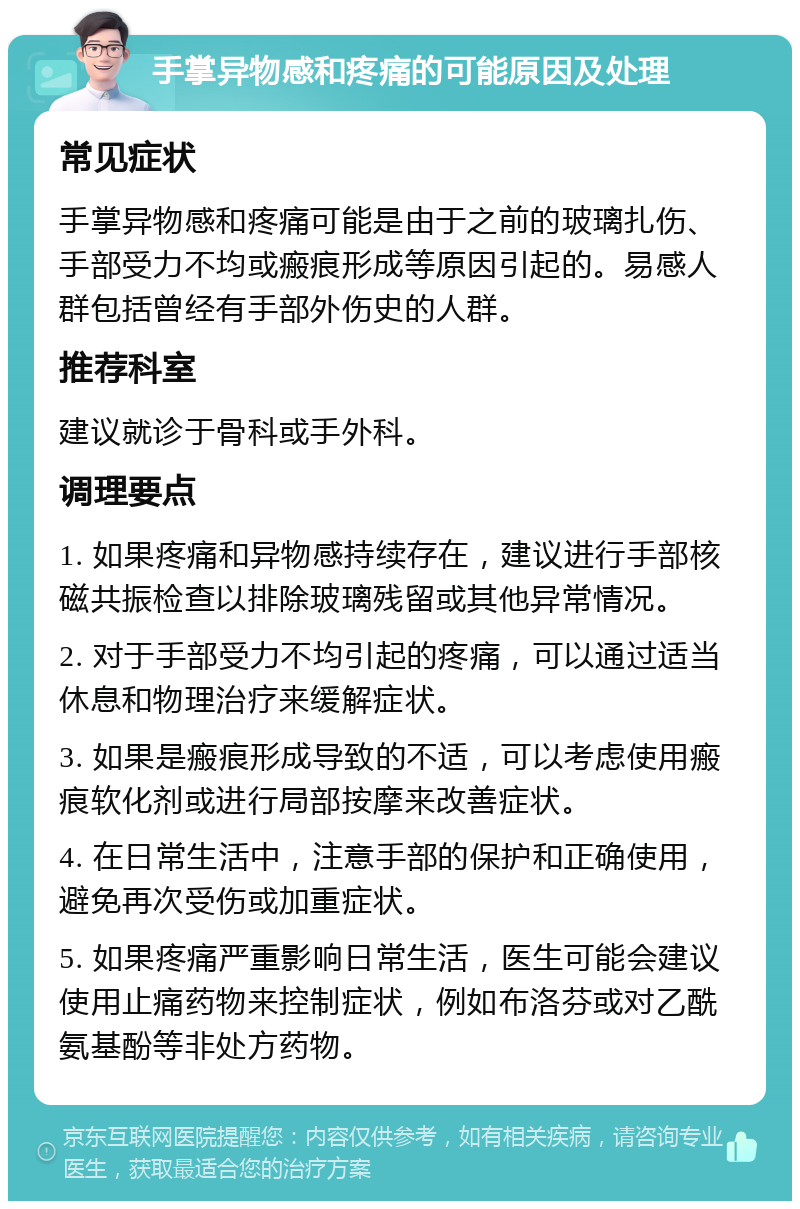 手掌异物感和疼痛的可能原因及处理 常见症状 手掌异物感和疼痛可能是由于之前的玻璃扎伤、手部受力不均或瘢痕形成等原因引起的。易感人群包括曾经有手部外伤史的人群。 推荐科室 建议就诊于骨科或手外科。 调理要点 1. 如果疼痛和异物感持续存在，建议进行手部核磁共振检查以排除玻璃残留或其他异常情况。 2. 对于手部受力不均引起的疼痛，可以通过适当休息和物理治疗来缓解症状。 3. 如果是瘢痕形成导致的不适，可以考虑使用瘢痕软化剂或进行局部按摩来改善症状。 4. 在日常生活中，注意手部的保护和正确使用，避免再次受伤或加重症状。 5. 如果疼痛严重影响日常生活，医生可能会建议使用止痛药物来控制症状，例如布洛芬或对乙酰氨基酚等非处方药物。