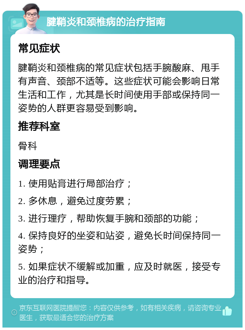 腱鞘炎和颈椎病的治疗指南 常见症状 腱鞘炎和颈椎病的常见症状包括手腕酸麻、甩手有声音、颈部不适等。这些症状可能会影响日常生活和工作，尤其是长时间使用手部或保持同一姿势的人群更容易受到影响。 推荐科室 骨科 调理要点 1. 使用贴膏进行局部治疗； 2. 多休息，避免过度劳累； 3. 进行理疗，帮助恢复手腕和颈部的功能； 4. 保持良好的坐姿和站姿，避免长时间保持同一姿势； 5. 如果症状不缓解或加重，应及时就医，接受专业的治疗和指导。