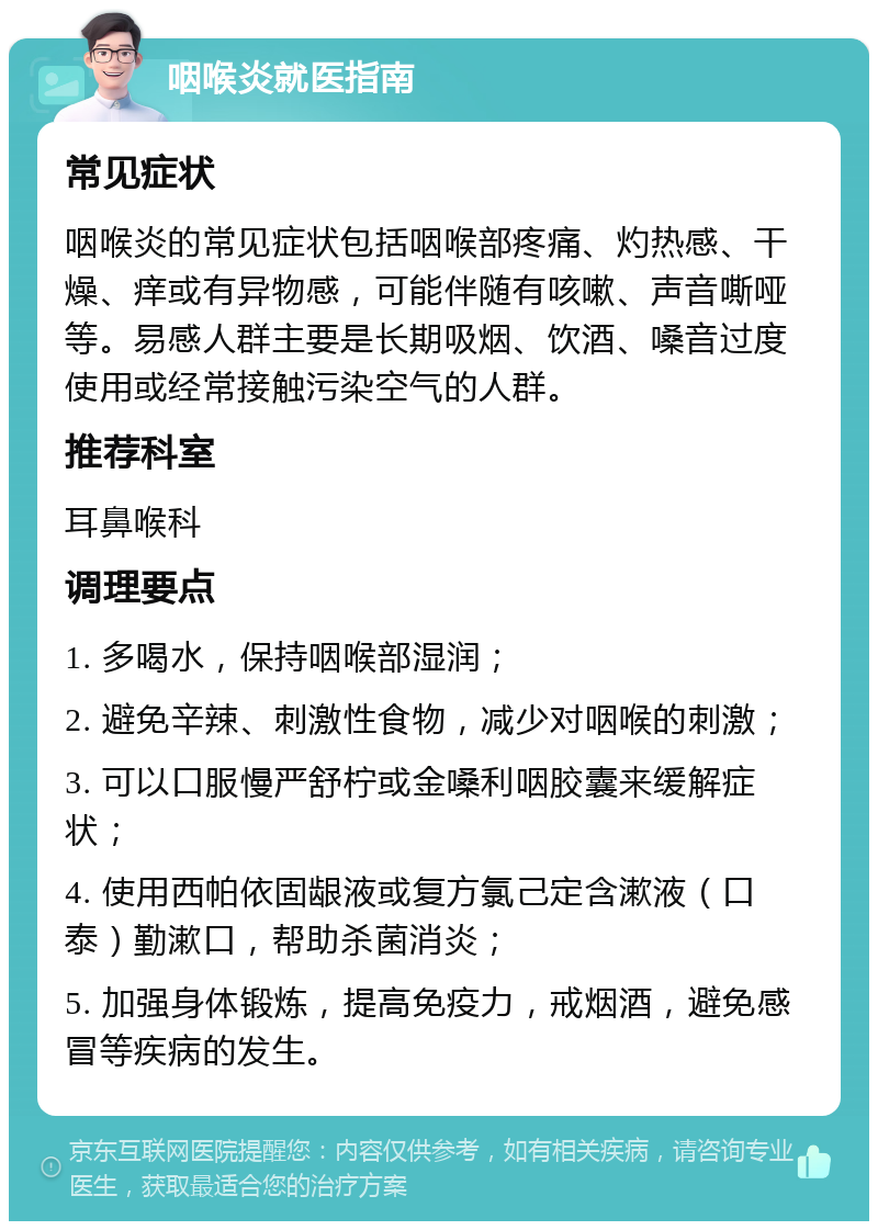 咽喉炎就医指南 常见症状 咽喉炎的常见症状包括咽喉部疼痛、灼热感、干燥、痒或有异物感，可能伴随有咳嗽、声音嘶哑等。易感人群主要是长期吸烟、饮酒、嗓音过度使用或经常接触污染空气的人群。 推荐科室 耳鼻喉科 调理要点 1. 多喝水，保持咽喉部湿润； 2. 避免辛辣、刺激性食物，减少对咽喉的刺激； 3. 可以口服慢严舒柠或金嗓利咽胶囊来缓解症状； 4. 使用西帕依固龈液或复方氯己定含漱液（口泰）勤漱口，帮助杀菌消炎； 5. 加强身体锻炼，提高免疫力，戒烟酒，避免感冒等疾病的发生。