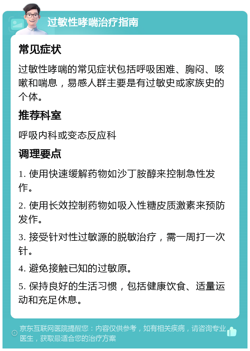 过敏性哮喘治疗指南 常见症状 过敏性哮喘的常见症状包括呼吸困难、胸闷、咳嗽和喘息，易感人群主要是有过敏史或家族史的个体。 推荐科室 呼吸内科或变态反应科 调理要点 1. 使用快速缓解药物如沙丁胺醇来控制急性发作。 2. 使用长效控制药物如吸入性糖皮质激素来预防发作。 3. 接受针对性过敏源的脱敏治疗，需一周打一次针。 4. 避免接触已知的过敏原。 5. 保持良好的生活习惯，包括健康饮食、适量运动和充足休息。