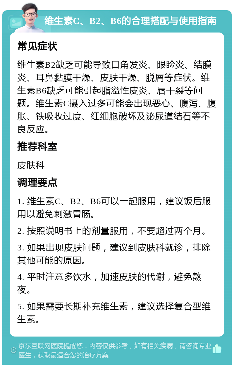 维生素C、B2、B6的合理搭配与使用指南 常见症状 维生素B2缺乏可能导致口角发炎、眼睑炎、结膜炎、耳鼻黏膜干燥、皮肤干燥、脱屑等症状。维生素B6缺乏可能引起脂溢性皮炎、唇干裂等问题。维生素C摄入过多可能会出现恶心、腹泻、腹胀、铁吸收过度、红细胞破坏及泌尿道结石等不良反应。 推荐科室 皮肤科 调理要点 1. 维生素C、B2、B6可以一起服用，建议饭后服用以避免刺激胃肠。 2. 按照说明书上的剂量服用，不要超过两个月。 3. 如果出现皮肤问题，建议到皮肤科就诊，排除其他可能的原因。 4. 平时注意多饮水，加速皮肤的代谢，避免熬夜。 5. 如果需要长期补充维生素，建议选择复合型维生素。