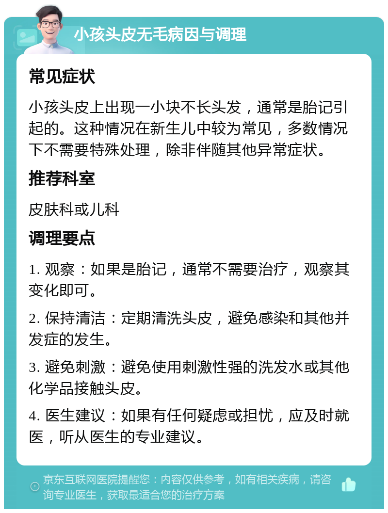 小孩头皮无毛病因与调理 常见症状 小孩头皮上出现一小块不长头发，通常是胎记引起的。这种情况在新生儿中较为常见，多数情况下不需要特殊处理，除非伴随其他异常症状。 推荐科室 皮肤科或儿科 调理要点 1. 观察：如果是胎记，通常不需要治疗，观察其变化即可。 2. 保持清洁：定期清洗头皮，避免感染和其他并发症的发生。 3. 避免刺激：避免使用刺激性强的洗发水或其他化学品接触头皮。 4. 医生建议：如果有任何疑虑或担忧，应及时就医，听从医生的专业建议。