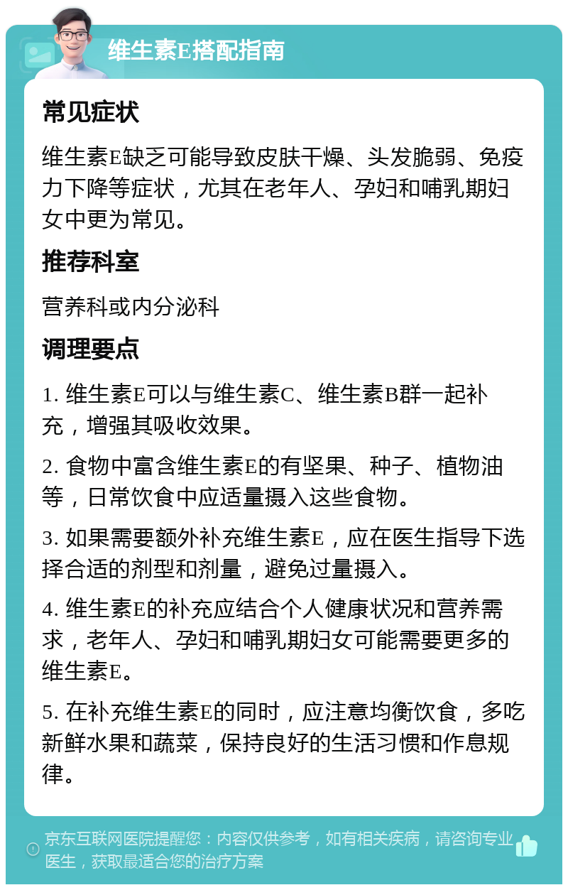 维生素E搭配指南 常见症状 维生素E缺乏可能导致皮肤干燥、头发脆弱、免疫力下降等症状，尤其在老年人、孕妇和哺乳期妇女中更为常见。 推荐科室 营养科或内分泌科 调理要点 1. 维生素E可以与维生素C、维生素B群一起补充，增强其吸收效果。 2. 食物中富含维生素E的有坚果、种子、植物油等，日常饮食中应适量摄入这些食物。 3. 如果需要额外补充维生素E，应在医生指导下选择合适的剂型和剂量，避免过量摄入。 4. 维生素E的补充应结合个人健康状况和营养需求，老年人、孕妇和哺乳期妇女可能需要更多的维生素E。 5. 在补充维生素E的同时，应注意均衡饮食，多吃新鲜水果和蔬菜，保持良好的生活习惯和作息规律。