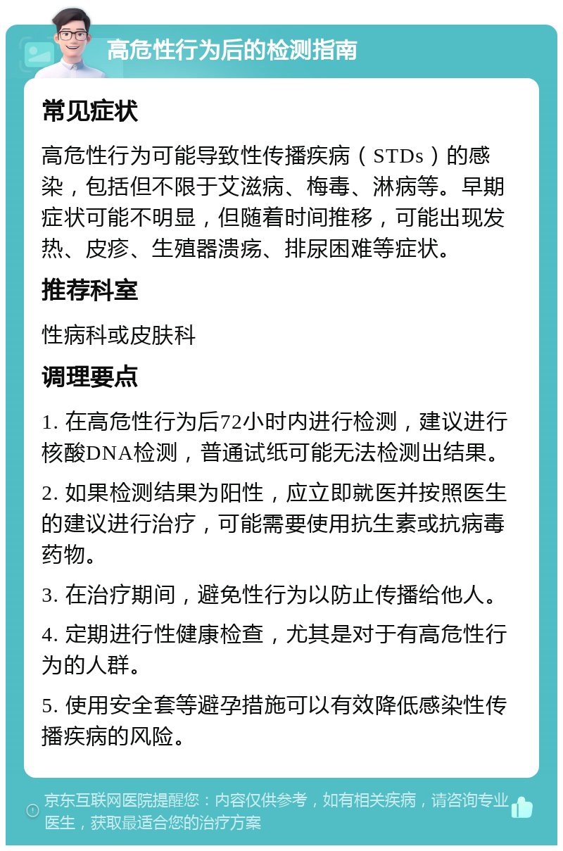 高危性行为后的检测指南 常见症状 高危性行为可能导致性传播疾病（STDs）的感染，包括但不限于艾滋病、梅毒、淋病等。早期症状可能不明显，但随着时间推移，可能出现发热、皮疹、生殖器溃疡、排尿困难等症状。 推荐科室 性病科或皮肤科 调理要点 1. 在高危性行为后72小时内进行检测，建议进行核酸DNA检测，普通试纸可能无法检测出结果。 2. 如果检测结果为阳性，应立即就医并按照医生的建议进行治疗，可能需要使用抗生素或抗病毒药物。 3. 在治疗期间，避免性行为以防止传播给他人。 4. 定期进行性健康检查，尤其是对于有高危性行为的人群。 5. 使用安全套等避孕措施可以有效降低感染性传播疾病的风险。