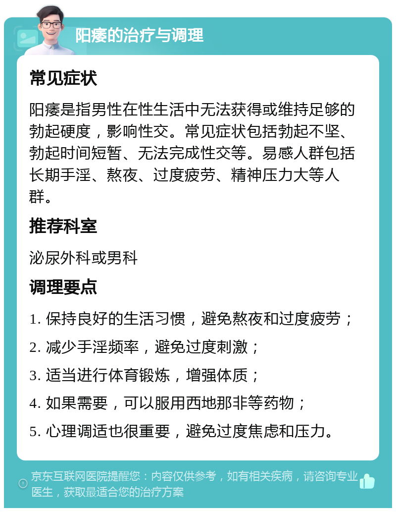 阳痿的治疗与调理 常见症状 阳痿是指男性在性生活中无法获得或维持足够的勃起硬度，影响性交。常见症状包括勃起不坚、勃起时间短暂、无法完成性交等。易感人群包括长期手淫、熬夜、过度疲劳、精神压力大等人群。 推荐科室 泌尿外科或男科 调理要点 1. 保持良好的生活习惯，避免熬夜和过度疲劳； 2. 减少手淫频率，避免过度刺激； 3. 适当进行体育锻炼，增强体质； 4. 如果需要，可以服用西地那非等药物； 5. 心理调适也很重要，避免过度焦虑和压力。