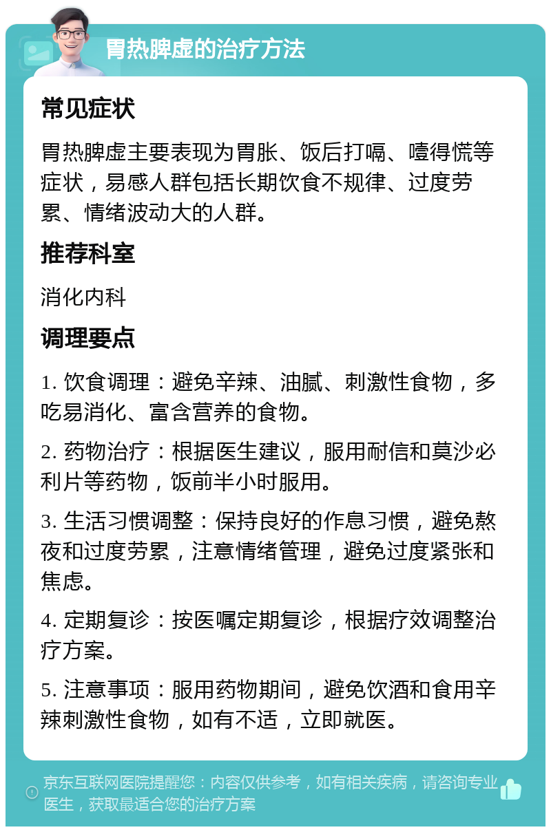 胃热脾虚的治疗方法 常见症状 胃热脾虚主要表现为胃胀、饭后打嗝、噎得慌等症状，易感人群包括长期饮食不规律、过度劳累、情绪波动大的人群。 推荐科室 消化内科 调理要点 1. 饮食调理：避免辛辣、油腻、刺激性食物，多吃易消化、富含营养的食物。 2. 药物治疗：根据医生建议，服用耐信和莫沙必利片等药物，饭前半小时服用。 3. 生活习惯调整：保持良好的作息习惯，避免熬夜和过度劳累，注意情绪管理，避免过度紧张和焦虑。 4. 定期复诊：按医嘱定期复诊，根据疗效调整治疗方案。 5. 注意事项：服用药物期间，避免饮酒和食用辛辣刺激性食物，如有不适，立即就医。