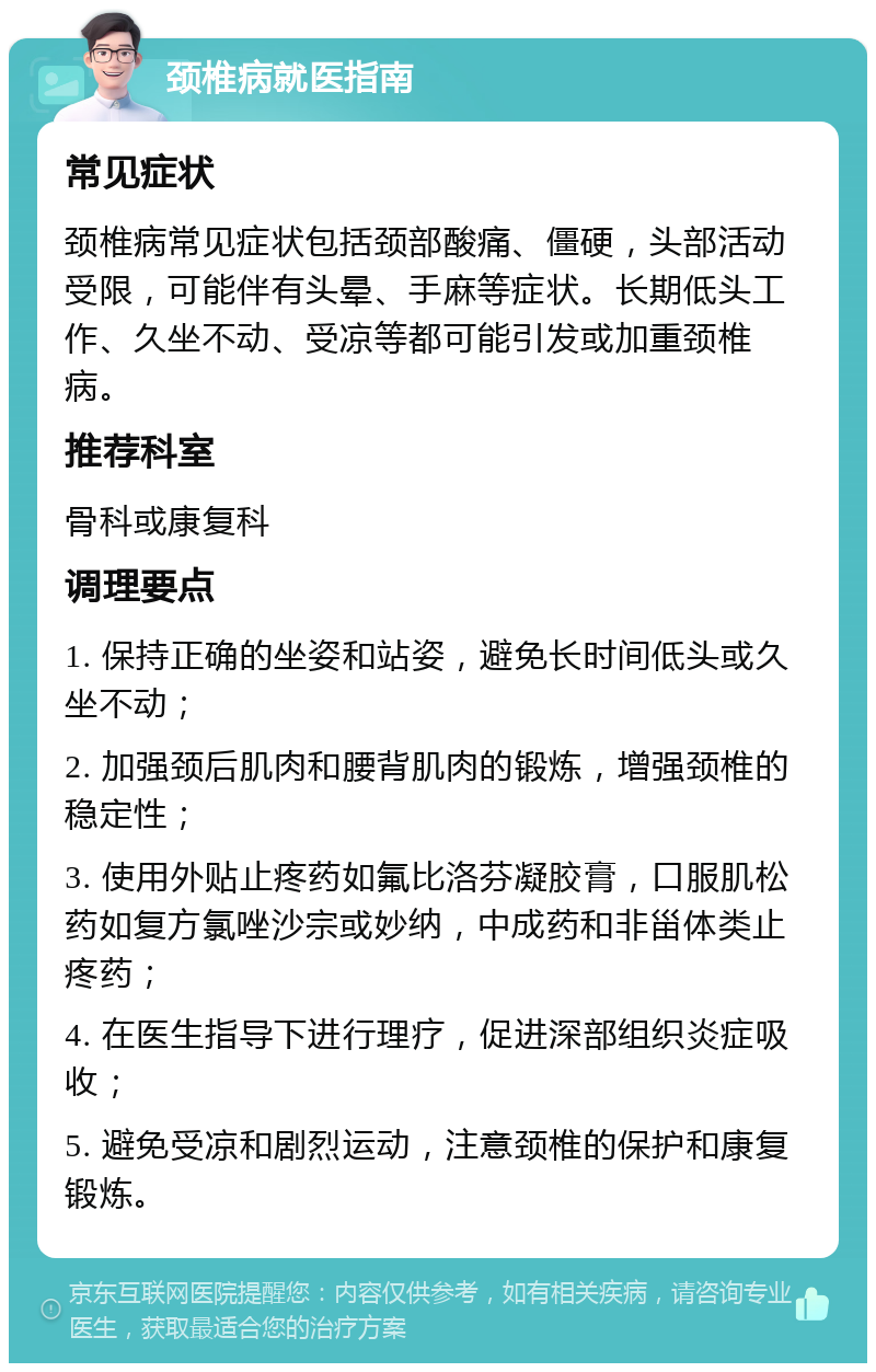 颈椎病就医指南 常见症状 颈椎病常见症状包括颈部酸痛、僵硬，头部活动受限，可能伴有头晕、手麻等症状。长期低头工作、久坐不动、受凉等都可能引发或加重颈椎病。 推荐科室 骨科或康复科 调理要点 1. 保持正确的坐姿和站姿，避免长时间低头或久坐不动； 2. 加强颈后肌肉和腰背肌肉的锻炼，增强颈椎的稳定性； 3. 使用外贴止疼药如氟比洛芬凝胶膏，口服肌松药如复方氯唑沙宗或妙纳，中成药和非甾体类止疼药； 4. 在医生指导下进行理疗，促进深部组织炎症吸收； 5. 避免受凉和剧烈运动，注意颈椎的保护和康复锻炼。