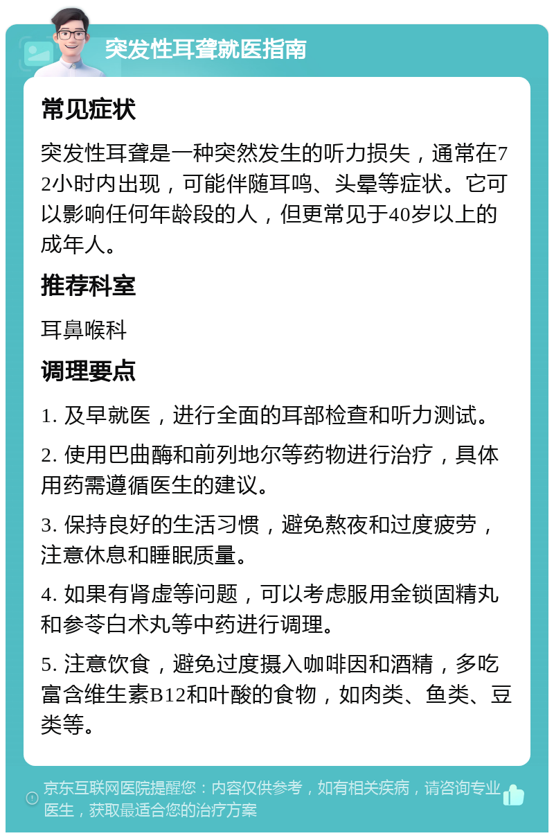 突发性耳聋就医指南 常见症状 突发性耳聋是一种突然发生的听力损失，通常在72小时内出现，可能伴随耳鸣、头晕等症状。它可以影响任何年龄段的人，但更常见于40岁以上的成年人。 推荐科室 耳鼻喉科 调理要点 1. 及早就医，进行全面的耳部检查和听力测试。 2. 使用巴曲酶和前列地尔等药物进行治疗，具体用药需遵循医生的建议。 3. 保持良好的生活习惯，避免熬夜和过度疲劳，注意休息和睡眠质量。 4. 如果有肾虚等问题，可以考虑服用金锁固精丸和参苓白术丸等中药进行调理。 5. 注意饮食，避免过度摄入咖啡因和酒精，多吃富含维生素B12和叶酸的食物，如肉类、鱼类、豆类等。