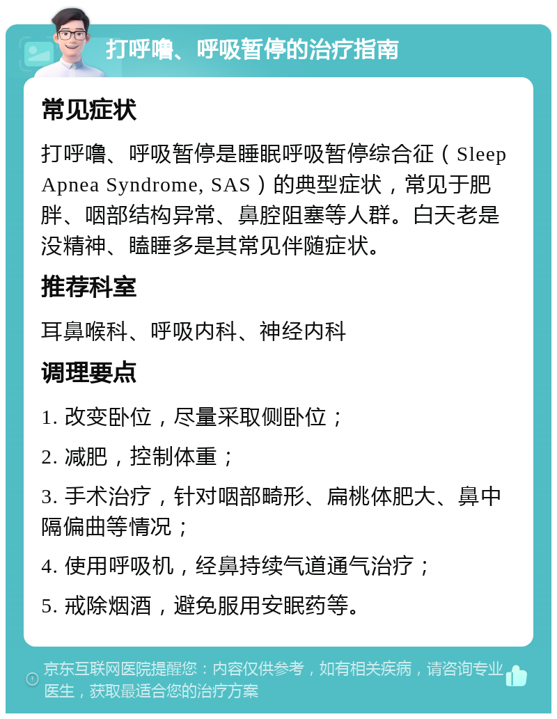 打呼噜、呼吸暂停的治疗指南 常见症状 打呼噜、呼吸暂停是睡眠呼吸暂停综合征（Sleep Apnea Syndrome, SAS）的典型症状，常见于肥胖、咽部结构异常、鼻腔阻塞等人群。白天老是没精神、瞌睡多是其常见伴随症状。 推荐科室 耳鼻喉科、呼吸内科、神经内科 调理要点 1. 改变卧位，尽量采取侧卧位； 2. 减肥，控制体重； 3. 手术治疗，针对咽部畸形、扁桃体肥大、鼻中隔偏曲等情况； 4. 使用呼吸机，经鼻持续气道通气治疗； 5. 戒除烟酒，避免服用安眠药等。