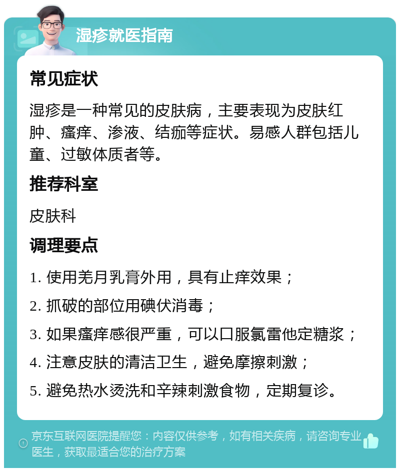 湿疹就医指南 常见症状 湿疹是一种常见的皮肤病，主要表现为皮肤红肿、瘙痒、渗液、结痂等症状。易感人群包括儿童、过敏体质者等。 推荐科室 皮肤科 调理要点 1. 使用羌月乳膏外用，具有止痒效果； 2. 抓破的部位用碘伏消毒； 3. 如果瘙痒感很严重，可以口服氯雷他定糖浆； 4. 注意皮肤的清洁卫生，避免摩擦刺激； 5. 避免热水烫洗和辛辣刺激食物，定期复诊。