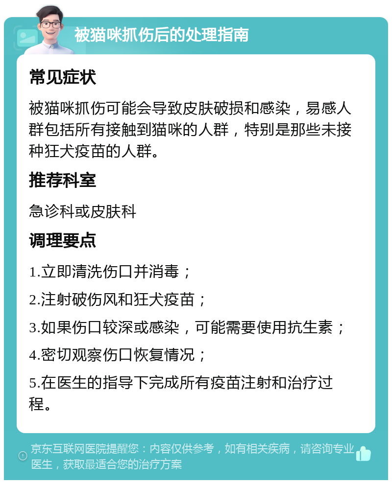 被猫咪抓伤后的处理指南 常见症状 被猫咪抓伤可能会导致皮肤破损和感染，易感人群包括所有接触到猫咪的人群，特别是那些未接种狂犬疫苗的人群。 推荐科室 急诊科或皮肤科 调理要点 1.立即清洗伤口并消毒； 2.注射破伤风和狂犬疫苗； 3.如果伤口较深或感染，可能需要使用抗生素； 4.密切观察伤口恢复情况； 5.在医生的指导下完成所有疫苗注射和治疗过程。