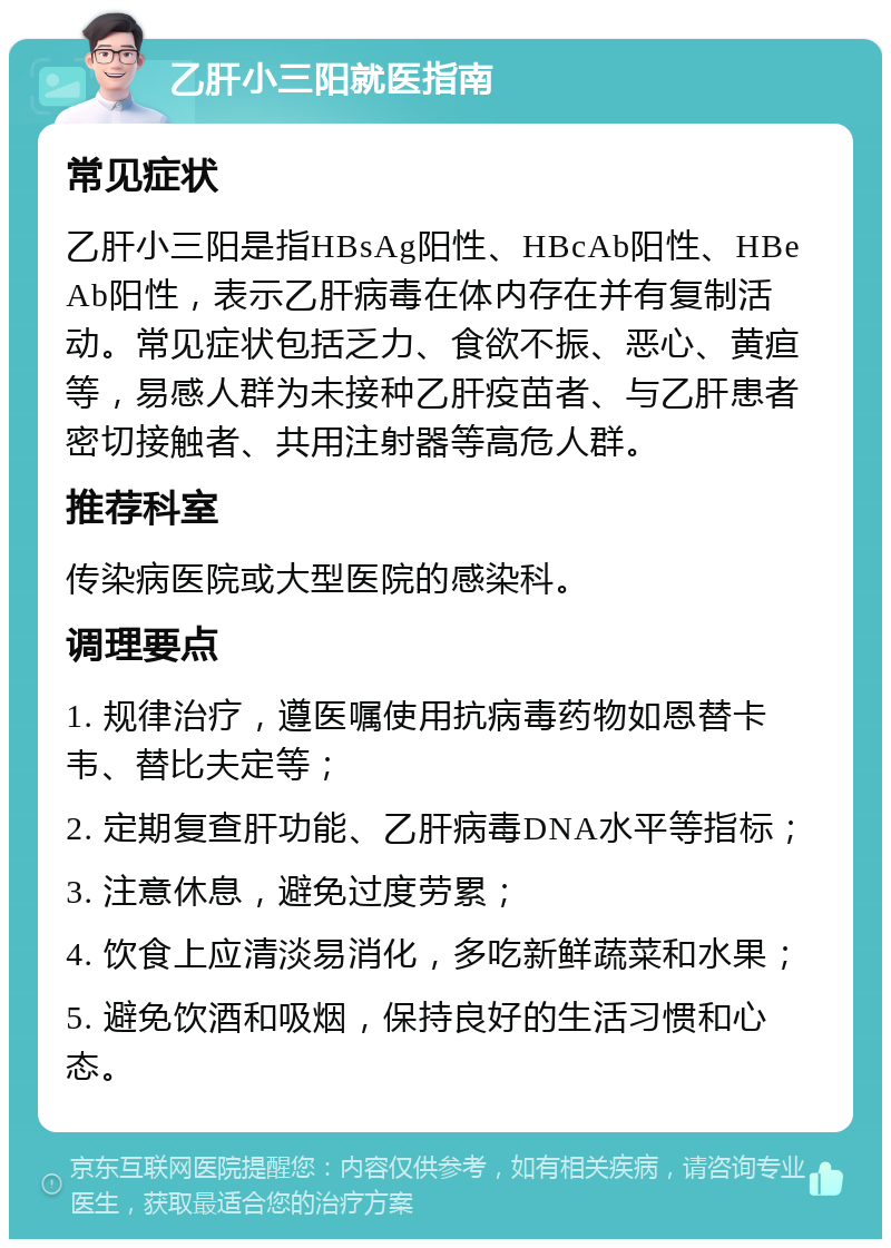 乙肝小三阳就医指南 常见症状 乙肝小三阳是指HBsAg阳性、HBcAb阳性、HBeAb阳性，表示乙肝病毒在体内存在并有复制活动。常见症状包括乏力、食欲不振、恶心、黄疸等，易感人群为未接种乙肝疫苗者、与乙肝患者密切接触者、共用注射器等高危人群。 推荐科室 传染病医院或大型医院的感染科。 调理要点 1. 规律治疗，遵医嘱使用抗病毒药物如恩替卡韦、替比夫定等； 2. 定期复查肝功能、乙肝病毒DNA水平等指标； 3. 注意休息，避免过度劳累； 4. 饮食上应清淡易消化，多吃新鲜蔬菜和水果； 5. 避免饮酒和吸烟，保持良好的生活习惯和心态。