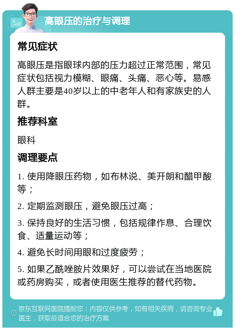 高眼压的治疗与调理 常见症状 高眼压是指眼球内部的压力超过正常范围，常见症状包括视力模糊、眼痛、头痛、恶心等。易感人群主要是40岁以上的中老年人和有家族史的人群。 推荐科室 眼科 调理要点 1. 使用降眼压药物，如布林说、美开朗和醋甲酸等； 2. 定期监测眼压，避免眼压过高； 3. 保持良好的生活习惯，包括规律作息、合理饮食、适量运动等； 4. 避免长时间用眼和过度疲劳； 5. 如果乙酰唑胺片效果好，可以尝试在当地医院或药房购买，或者使用医生推荐的替代药物。