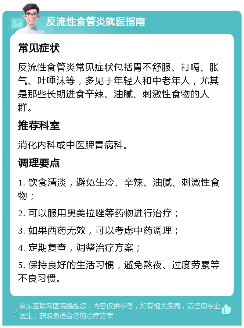 反流性食管炎就医指南 常见症状 反流性食管炎常见症状包括胃不舒服、打嗝、胀气、吐唾沫等，多见于年轻人和中老年人，尤其是那些长期进食辛辣、油腻、刺激性食物的人群。 推荐科室 消化内科或中医脾胃病科。 调理要点 1. 饮食清淡，避免生冷、辛辣、油腻、刺激性食物； 2. 可以服用奥美拉唑等药物进行治疗； 3. 如果西药无效，可以考虑中药调理； 4. 定期复查，调整治疗方案； 5. 保持良好的生活习惯，避免熬夜、过度劳累等不良习惯。