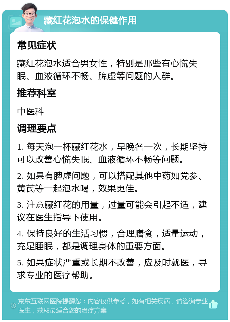 藏红花泡水的保健作用 常见症状 藏红花泡水适合男女性，特别是那些有心慌失眠、血液循环不畅、脾虚等问题的人群。 推荐科室 中医科 调理要点 1. 每天泡一杯藏红花水，早晚各一次，长期坚持可以改善心慌失眠、血液循环不畅等问题。 2. 如果有脾虚问题，可以搭配其他中药如党参、黄芪等一起泡水喝，效果更佳。 3. 注意藏红花的用量，过量可能会引起不适，建议在医生指导下使用。 4. 保持良好的生活习惯，合理膳食，适量运动，充足睡眠，都是调理身体的重要方面。 5. 如果症状严重或长期不改善，应及时就医，寻求专业的医疗帮助。