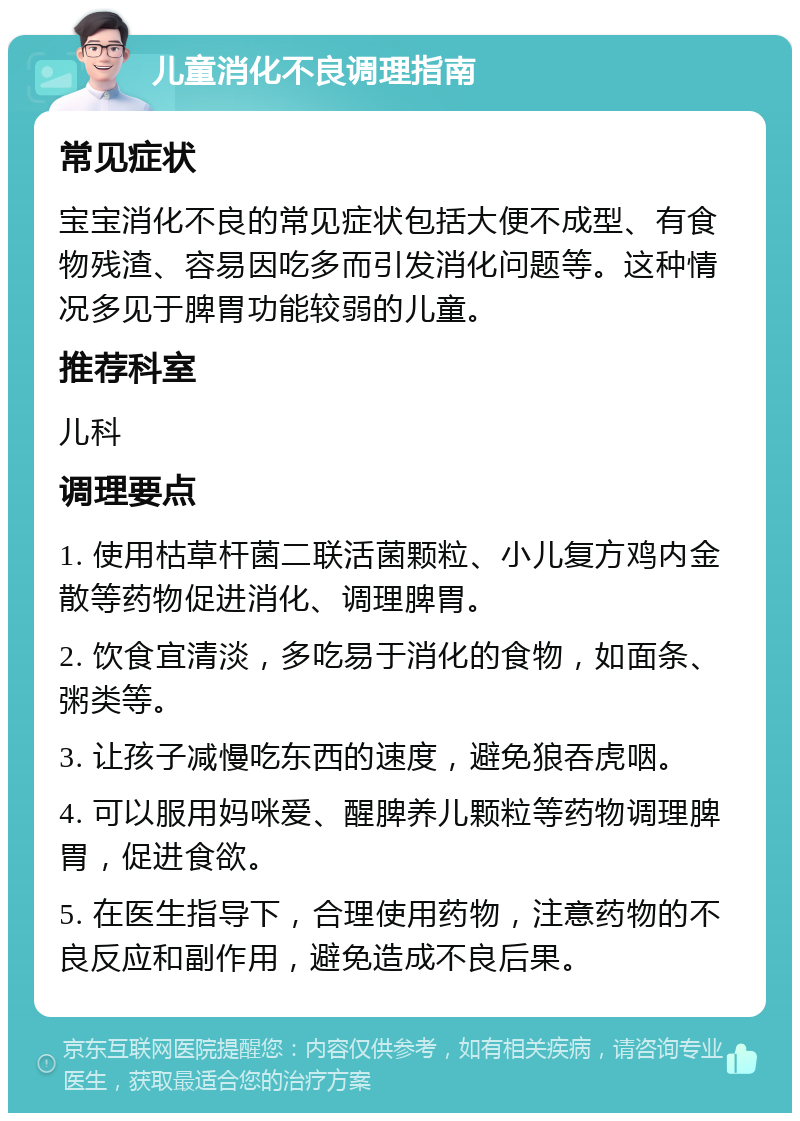 儿童消化不良调理指南 常见症状 宝宝消化不良的常见症状包括大便不成型、有食物残渣、容易因吃多而引发消化问题等。这种情况多见于脾胃功能较弱的儿童。 推荐科室 儿科 调理要点 1. 使用枯草杆菌二联活菌颗粒、小儿复方鸡内金散等药物促进消化、调理脾胃。 2. 饮食宜清淡，多吃易于消化的食物，如面条、粥类等。 3. 让孩子减慢吃东西的速度，避免狼吞虎咽。 4. 可以服用妈咪爱、醒脾养儿颗粒等药物调理脾胃，促进食欲。 5. 在医生指导下，合理使用药物，注意药物的不良反应和副作用，避免造成不良后果。