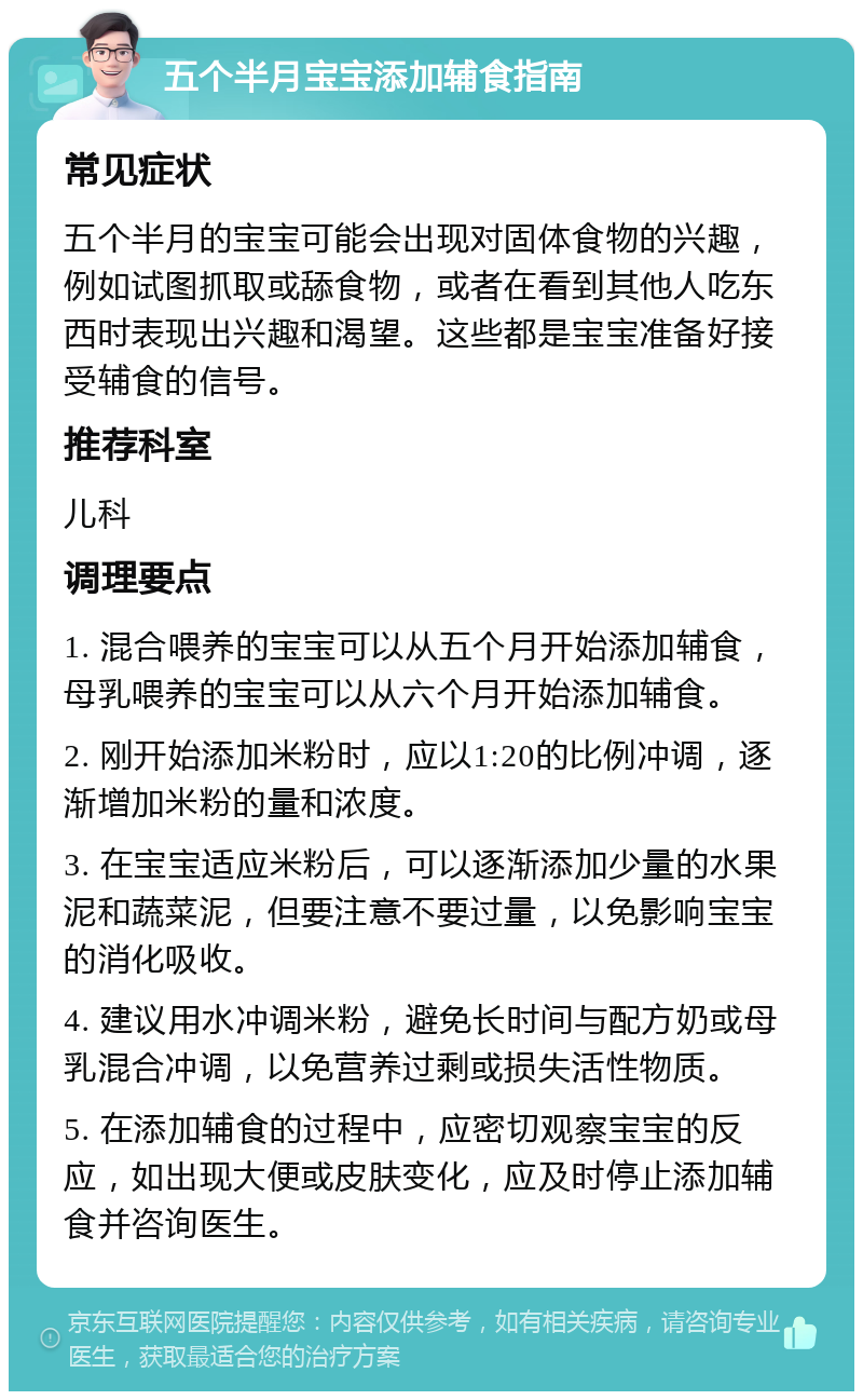 五个半月宝宝添加辅食指南 常见症状 五个半月的宝宝可能会出现对固体食物的兴趣，例如试图抓取或舔食物，或者在看到其他人吃东西时表现出兴趣和渴望。这些都是宝宝准备好接受辅食的信号。 推荐科室 儿科 调理要点 1. 混合喂养的宝宝可以从五个月开始添加辅食，母乳喂养的宝宝可以从六个月开始添加辅食。 2. 刚开始添加米粉时，应以1:20的比例冲调，逐渐增加米粉的量和浓度。 3. 在宝宝适应米粉后，可以逐渐添加少量的水果泥和蔬菜泥，但要注意不要过量，以免影响宝宝的消化吸收。 4. 建议用水冲调米粉，避免长时间与配方奶或母乳混合冲调，以免营养过剩或损失活性物质。 5. 在添加辅食的过程中，应密切观察宝宝的反应，如出现大便或皮肤变化，应及时停止添加辅食并咨询医生。