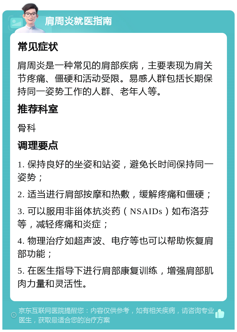 肩周炎就医指南 常见症状 肩周炎是一种常见的肩部疾病，主要表现为肩关节疼痛、僵硬和活动受限。易感人群包括长期保持同一姿势工作的人群、老年人等。 推荐科室 骨科 调理要点 1. 保持良好的坐姿和站姿，避免长时间保持同一姿势； 2. 适当进行肩部按摩和热敷，缓解疼痛和僵硬； 3. 可以服用非甾体抗炎药（NSAIDs）如布洛芬等，减轻疼痛和炎症； 4. 物理治疗如超声波、电疗等也可以帮助恢复肩部功能； 5. 在医生指导下进行肩部康复训练，增强肩部肌肉力量和灵活性。