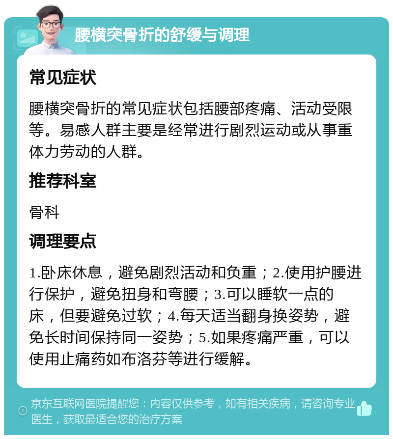 腰横突骨折的舒缓与调理 常见症状 腰横突骨折的常见症状包括腰部疼痛、活动受限等。易感人群主要是经常进行剧烈运动或从事重体力劳动的人群。 推荐科室 骨科 调理要点 1.卧床休息，避免剧烈活动和负重；2.使用护腰进行保护，避免扭身和弯腰；3.可以睡软一点的床，但要避免过软；4.每天适当翻身换姿势，避免长时间保持同一姿势；5.如果疼痛严重，可以使用止痛药如布洛芬等进行缓解。