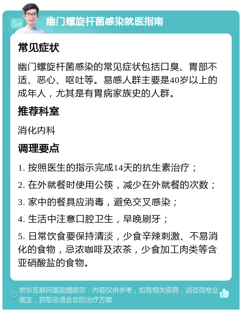 幽门螺旋杆菌感染就医指南 常见症状 幽门螺旋杆菌感染的常见症状包括口臭、胃部不适、恶心、呕吐等。易感人群主要是40岁以上的成年人，尤其是有胃病家族史的人群。 推荐科室 消化内科 调理要点 1. 按照医生的指示完成14天的抗生素治疗； 2. 在外就餐时使用公筷，减少在外就餐的次数； 3. 家中的餐具应消毒，避免交叉感染； 4. 生活中注意口腔卫生，早晚刷牙； 5. 日常饮食要保持清淡，少食辛辣刺激、不易消化的食物，忌浓咖啡及浓茶，少食加工肉类等含亚硝酸盐的食物。