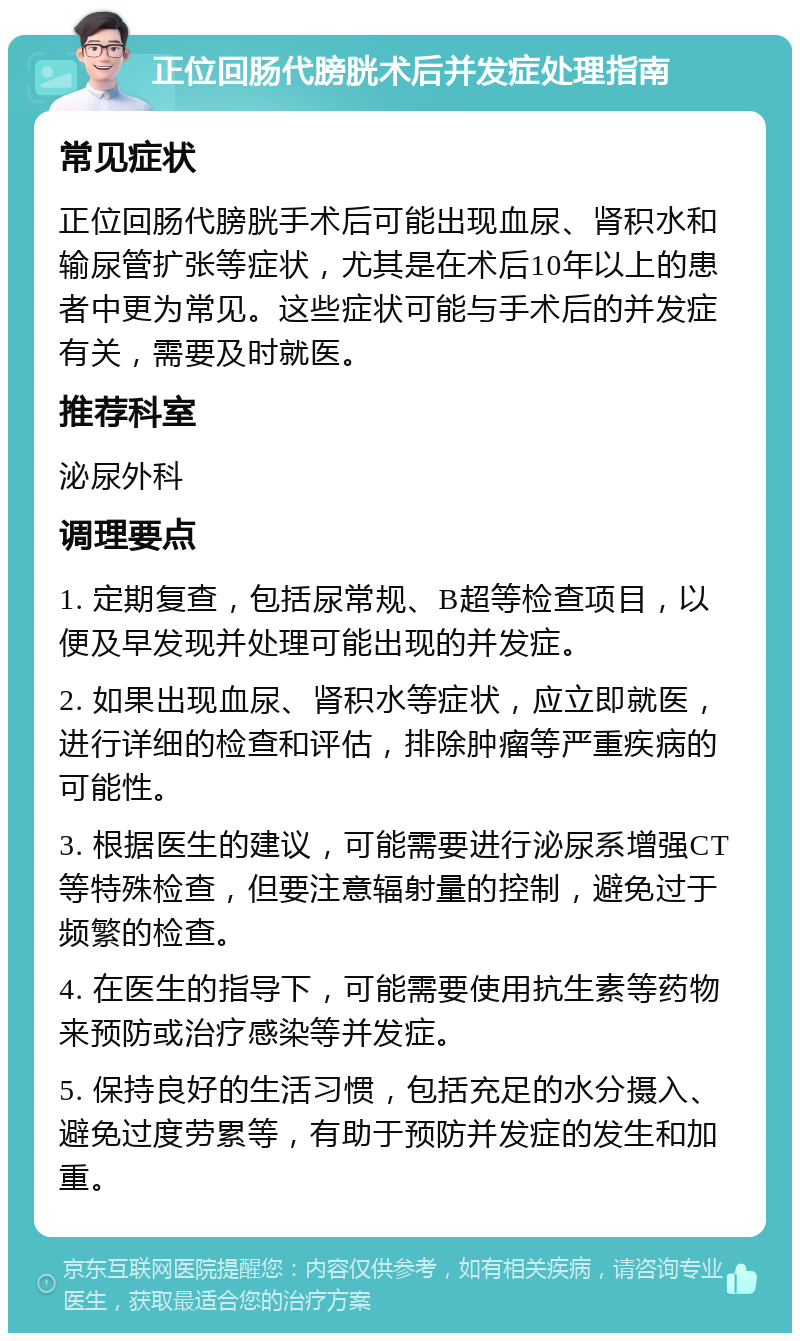 正位回肠代膀胱术后并发症处理指南 常见症状 正位回肠代膀胱手术后可能出现血尿、肾积水和输尿管扩张等症状，尤其是在术后10年以上的患者中更为常见。这些症状可能与手术后的并发症有关，需要及时就医。 推荐科室 泌尿外科 调理要点 1. 定期复查，包括尿常规、B超等检查项目，以便及早发现并处理可能出现的并发症。 2. 如果出现血尿、肾积水等症状，应立即就医，进行详细的检查和评估，排除肿瘤等严重疾病的可能性。 3. 根据医生的建议，可能需要进行泌尿系增强CT等特殊检查，但要注意辐射量的控制，避免过于频繁的检查。 4. 在医生的指导下，可能需要使用抗生素等药物来预防或治疗感染等并发症。 5. 保持良好的生活习惯，包括充足的水分摄入、避免过度劳累等，有助于预防并发症的发生和加重。