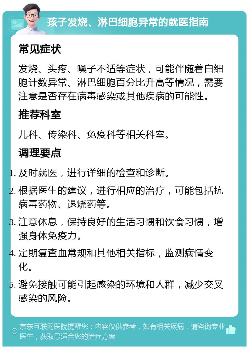 孩子发烧、淋巴细胞异常的就医指南 常见症状 发烧、头疼、嗓子不适等症状，可能伴随着白细胞计数异常、淋巴细胞百分比升高等情况，需要注意是否存在病毒感染或其他疾病的可能性。 推荐科室 儿科、传染科、免疫科等相关科室。 调理要点 及时就医，进行详细的检查和诊断。 根据医生的建议，进行相应的治疗，可能包括抗病毒药物、退烧药等。 注意休息，保持良好的生活习惯和饮食习惯，增强身体免疫力。 定期复查血常规和其他相关指标，监测病情变化。 避免接触可能引起感染的环境和人群，减少交叉感染的风险。