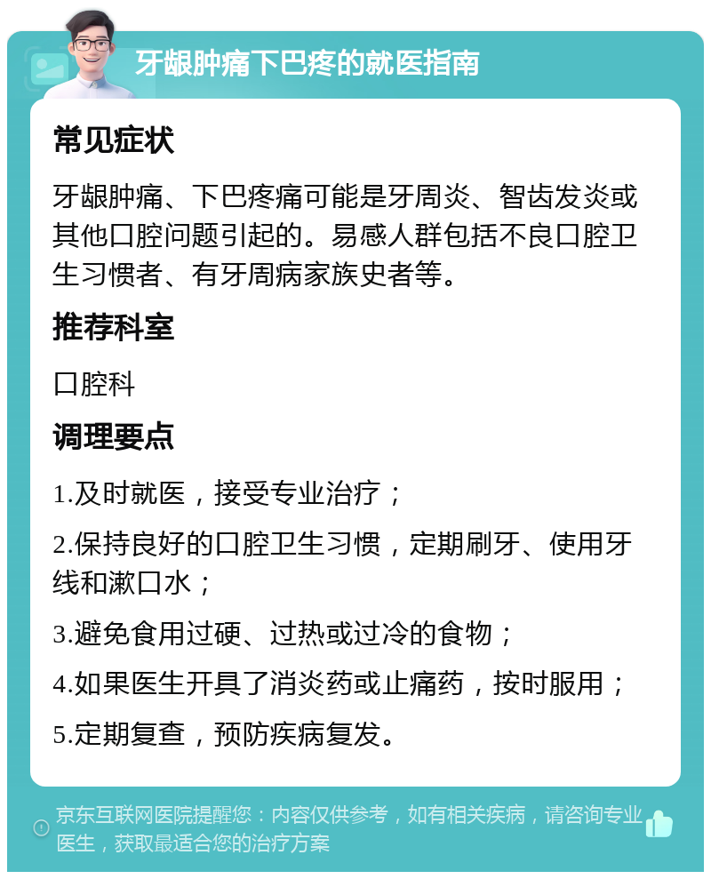 牙龈肿痛下巴疼的就医指南 常见症状 牙龈肿痛、下巴疼痛可能是牙周炎、智齿发炎或其他口腔问题引起的。易感人群包括不良口腔卫生习惯者、有牙周病家族史者等。 推荐科室 口腔科 调理要点 1.及时就医，接受专业治疗； 2.保持良好的口腔卫生习惯，定期刷牙、使用牙线和漱口水； 3.避免食用过硬、过热或过冷的食物； 4.如果医生开具了消炎药或止痛药，按时服用； 5.定期复查，预防疾病复发。