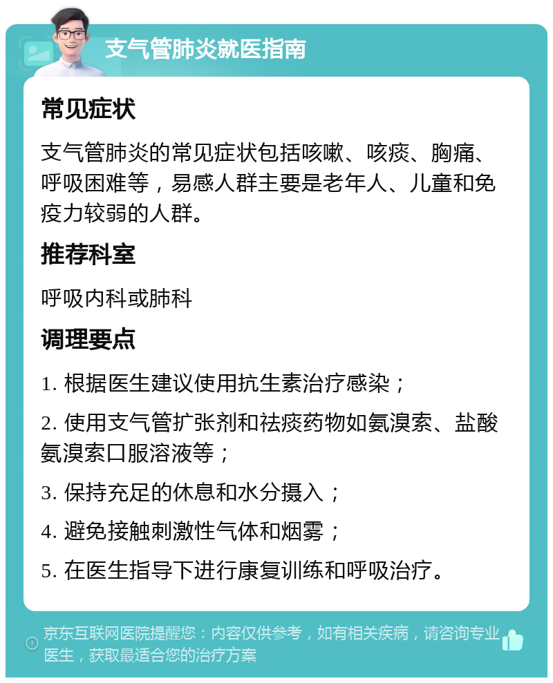 支气管肺炎就医指南 常见症状 支气管肺炎的常见症状包括咳嗽、咳痰、胸痛、呼吸困难等，易感人群主要是老年人、儿童和免疫力较弱的人群。 推荐科室 呼吸内科或肺科 调理要点 1. 根据医生建议使用抗生素治疗感染； 2. 使用支气管扩张剂和祛痰药物如氨溴索、盐酸氨溴索口服溶液等； 3. 保持充足的休息和水分摄入； 4. 避免接触刺激性气体和烟雾； 5. 在医生指导下进行康复训练和呼吸治疗。