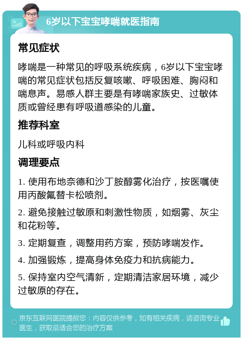 6岁以下宝宝哮喘就医指南 常见症状 哮喘是一种常见的呼吸系统疾病，6岁以下宝宝哮喘的常见症状包括反复咳嗽、呼吸困难、胸闷和喘息声。易感人群主要是有哮喘家族史、过敏体质或曾经患有呼吸道感染的儿童。 推荐科室 儿科或呼吸内科 调理要点 1. 使用布地奈德和沙丁胺醇雾化治疗，按医嘱使用丙酸氟替卡松喷剂。 2. 避免接触过敏原和刺激性物质，如烟雾、灰尘和花粉等。 3. 定期复查，调整用药方案，预防哮喘发作。 4. 加强锻炼，提高身体免疫力和抗病能力。 5. 保持室内空气清新，定期清洁家居环境，减少过敏原的存在。