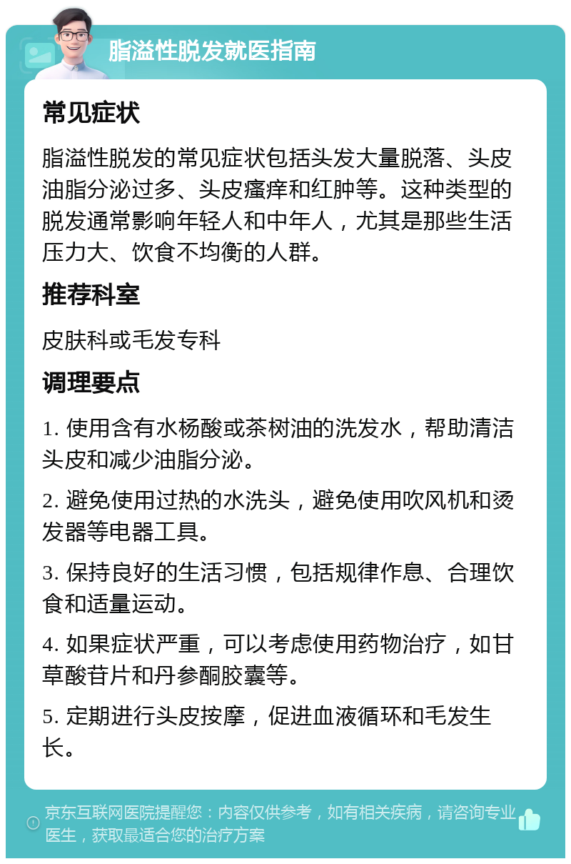 脂溢性脱发就医指南 常见症状 脂溢性脱发的常见症状包括头发大量脱落、头皮油脂分泌过多、头皮瘙痒和红肿等。这种类型的脱发通常影响年轻人和中年人，尤其是那些生活压力大、饮食不均衡的人群。 推荐科室 皮肤科或毛发专科 调理要点 1. 使用含有水杨酸或茶树油的洗发水，帮助清洁头皮和减少油脂分泌。 2. 避免使用过热的水洗头，避免使用吹风机和烫发器等电器工具。 3. 保持良好的生活习惯，包括规律作息、合理饮食和适量运动。 4. 如果症状严重，可以考虑使用药物治疗，如甘草酸苷片和丹参酮胶囊等。 5. 定期进行头皮按摩，促进血液循环和毛发生长。