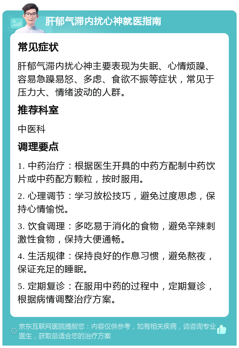 肝郁气滞内扰心神就医指南 常见症状 肝郁气滞内扰心神主要表现为失眠、心情烦躁、容易急躁易怒、多虑、食欲不振等症状，常见于压力大、情绪波动的人群。 推荐科室 中医科 调理要点 1. 中药治疗：根据医生开具的中药方配制中药饮片或中药配方颗粒，按时服用。 2. 心理调节：学习放松技巧，避免过度思虑，保持心情愉悦。 3. 饮食调理：多吃易于消化的食物，避免辛辣刺激性食物，保持大便通畅。 4. 生活规律：保持良好的作息习惯，避免熬夜，保证充足的睡眠。 5. 定期复诊：在服用中药的过程中，定期复诊，根据病情调整治疗方案。