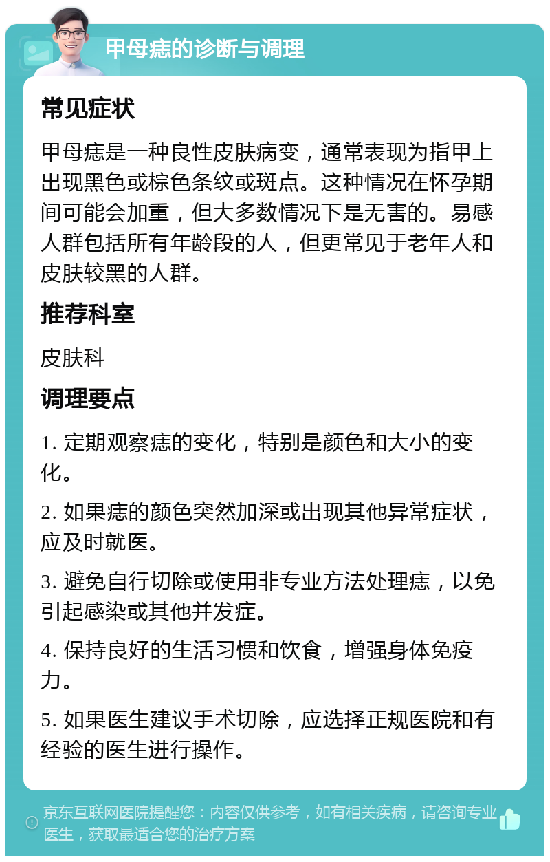 甲母痣的诊断与调理 常见症状 甲母痣是一种良性皮肤病变，通常表现为指甲上出现黑色或棕色条纹或斑点。这种情况在怀孕期间可能会加重，但大多数情况下是无害的。易感人群包括所有年龄段的人，但更常见于老年人和皮肤较黑的人群。 推荐科室 皮肤科 调理要点 1. 定期观察痣的变化，特别是颜色和大小的变化。 2. 如果痣的颜色突然加深或出现其他异常症状，应及时就医。 3. 避免自行切除或使用非专业方法处理痣，以免引起感染或其他并发症。 4. 保持良好的生活习惯和饮食，增强身体免疫力。 5. 如果医生建议手术切除，应选择正规医院和有经验的医生进行操作。