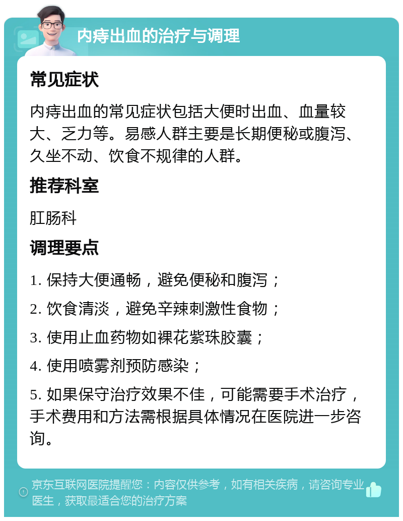 内痔出血的治疗与调理 常见症状 内痔出血的常见症状包括大便时出血、血量较大、乏力等。易感人群主要是长期便秘或腹泻、久坐不动、饮食不规律的人群。 推荐科室 肛肠科 调理要点 1. 保持大便通畅，避免便秘和腹泻； 2. 饮食清淡，避免辛辣刺激性食物； 3. 使用止血药物如裸花紫珠胶囊； 4. 使用喷雾剂预防感染； 5. 如果保守治疗效果不佳，可能需要手术治疗，手术费用和方法需根据具体情况在医院进一步咨询。