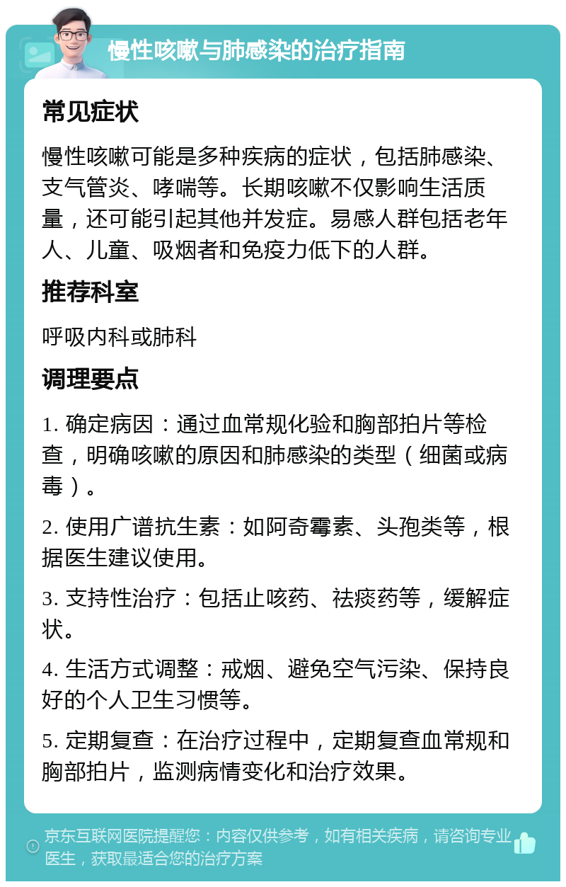 慢性咳嗽与肺感染的治疗指南 常见症状 慢性咳嗽可能是多种疾病的症状，包括肺感染、支气管炎、哮喘等。长期咳嗽不仅影响生活质量，还可能引起其他并发症。易感人群包括老年人、儿童、吸烟者和免疫力低下的人群。 推荐科室 呼吸内科或肺科 调理要点 1. 确定病因：通过血常规化验和胸部拍片等检查，明确咳嗽的原因和肺感染的类型（细菌或病毒）。 2. 使用广谱抗生素：如阿奇霉素、头孢类等，根据医生建议使用。 3. 支持性治疗：包括止咳药、祛痰药等，缓解症状。 4. 生活方式调整：戒烟、避免空气污染、保持良好的个人卫生习惯等。 5. 定期复查：在治疗过程中，定期复查血常规和胸部拍片，监测病情变化和治疗效果。