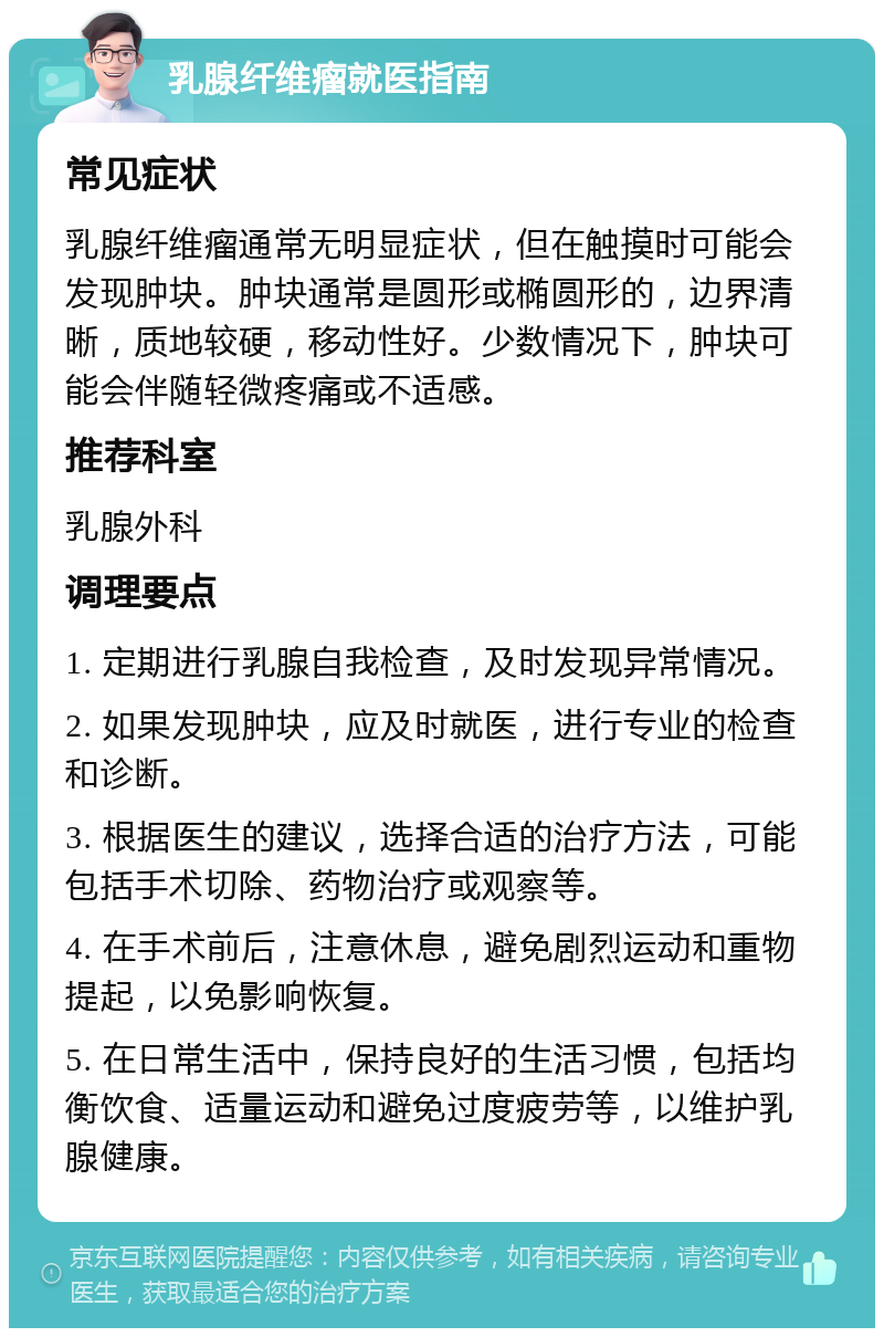 乳腺纤维瘤就医指南 常见症状 乳腺纤维瘤通常无明显症状，但在触摸时可能会发现肿块。肿块通常是圆形或椭圆形的，边界清晰，质地较硬，移动性好。少数情况下，肿块可能会伴随轻微疼痛或不适感。 推荐科室 乳腺外科 调理要点 1. 定期进行乳腺自我检查，及时发现异常情况。 2. 如果发现肿块，应及时就医，进行专业的检查和诊断。 3. 根据医生的建议，选择合适的治疗方法，可能包括手术切除、药物治疗或观察等。 4. 在手术前后，注意休息，避免剧烈运动和重物提起，以免影响恢复。 5. 在日常生活中，保持良好的生活习惯，包括均衡饮食、适量运动和避免过度疲劳等，以维护乳腺健康。