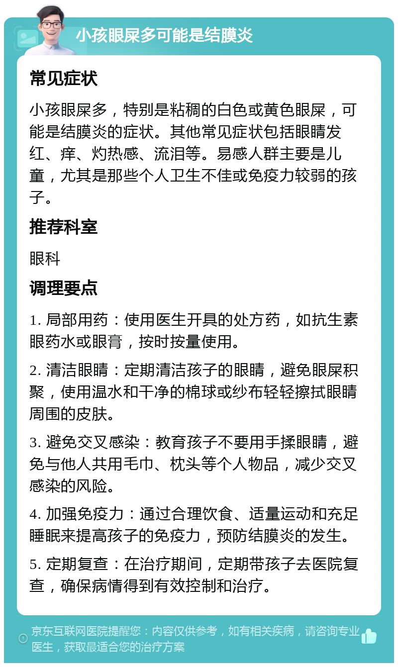 小孩眼屎多可能是结膜炎 常见症状 小孩眼屎多，特别是粘稠的白色或黄色眼屎，可能是结膜炎的症状。其他常见症状包括眼睛发红、痒、灼热感、流泪等。易感人群主要是儿童，尤其是那些个人卫生不佳或免疫力较弱的孩子。 推荐科室 眼科 调理要点 1. 局部用药：使用医生开具的处方药，如抗生素眼药水或眼膏，按时按量使用。 2. 清洁眼睛：定期清洁孩子的眼睛，避免眼屎积聚，使用温水和干净的棉球或纱布轻轻擦拭眼睛周围的皮肤。 3. 避免交叉感染：教育孩子不要用手揉眼睛，避免与他人共用毛巾、枕头等个人物品，减少交叉感染的风险。 4. 加强免疫力：通过合理饮食、适量运动和充足睡眠来提高孩子的免疫力，预防结膜炎的发生。 5. 定期复查：在治疗期间，定期带孩子去医院复查，确保病情得到有效控制和治疗。