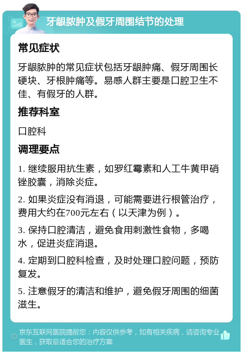 牙龈脓肿及假牙周围结节的处理 常见症状 牙龈脓肿的常见症状包括牙龈肿痛、假牙周围长硬块、牙根肿痛等。易感人群主要是口腔卫生不佳、有假牙的人群。 推荐科室 口腔科 调理要点 1. 继续服用抗生素，如罗红霉素和人工牛黄甲硝锉胶囊，消除炎症。 2. 如果炎症没有消退，可能需要进行根管治疗，费用大约在700元左右（以天津为例）。 3. 保持口腔清洁，避免食用刺激性食物，多喝水，促进炎症消退。 4. 定期到口腔科检查，及时处理口腔问题，预防复发。 5. 注意假牙的清洁和维护，避免假牙周围的细菌滋生。