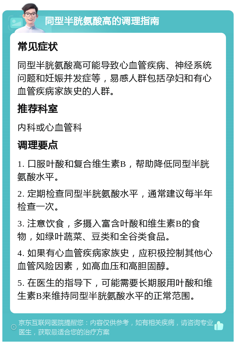 同型半胱氨酸高的调理指南 常见症状 同型半胱氨酸高可能导致心血管疾病、神经系统问题和妊娠并发症等，易感人群包括孕妇和有心血管疾病家族史的人群。 推荐科室 内科或心血管科 调理要点 1. 口服叶酸和复合维生素B，帮助降低同型半胱氨酸水平。 2. 定期检查同型半胱氨酸水平，通常建议每半年检查一次。 3. 注意饮食，多摄入富含叶酸和维生素B的食物，如绿叶蔬菜、豆类和全谷类食品。 4. 如果有心血管疾病家族史，应积极控制其他心血管风险因素，如高血压和高胆固醇。 5. 在医生的指导下，可能需要长期服用叶酸和维生素B来维持同型半胱氨酸水平的正常范围。