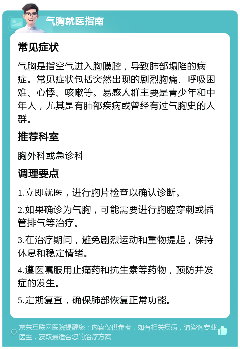 气胸就医指南 常见症状 气胸是指空气进入胸膜腔，导致肺部塌陷的病症。常见症状包括突然出现的剧烈胸痛、呼吸困难、心悸、咳嗽等。易感人群主要是青少年和中年人，尤其是有肺部疾病或曾经有过气胸史的人群。 推荐科室 胸外科或急诊科 调理要点 1.立即就医，进行胸片检查以确认诊断。 2.如果确诊为气胸，可能需要进行胸腔穿刺或插管排气等治疗。 3.在治疗期间，避免剧烈运动和重物提起，保持休息和稳定情绪。 4.遵医嘱服用止痛药和抗生素等药物，预防并发症的发生。 5.定期复查，确保肺部恢复正常功能。