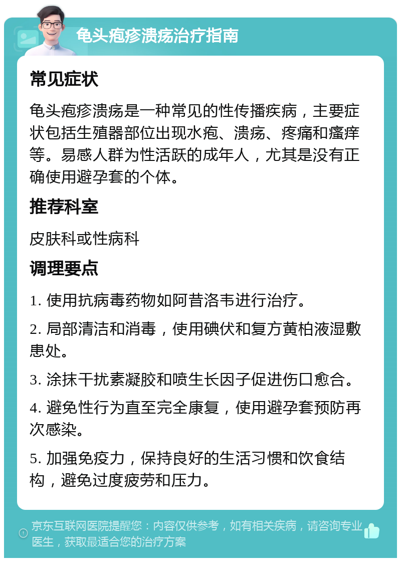 龟头疱疹溃疡治疗指南 常见症状 龟头疱疹溃疡是一种常见的性传播疾病，主要症状包括生殖器部位出现水疱、溃疡、疼痛和瘙痒等。易感人群为性活跃的成年人，尤其是没有正确使用避孕套的个体。 推荐科室 皮肤科或性病科 调理要点 1. 使用抗病毒药物如阿昔洛韦进行治疗。 2. 局部清洁和消毒，使用碘伏和复方黄柏液湿敷患处。 3. 涂抹干扰素凝胶和喷生长因子促进伤口愈合。 4. 避免性行为直至完全康复，使用避孕套预防再次感染。 5. 加强免疫力，保持良好的生活习惯和饮食结构，避免过度疲劳和压力。