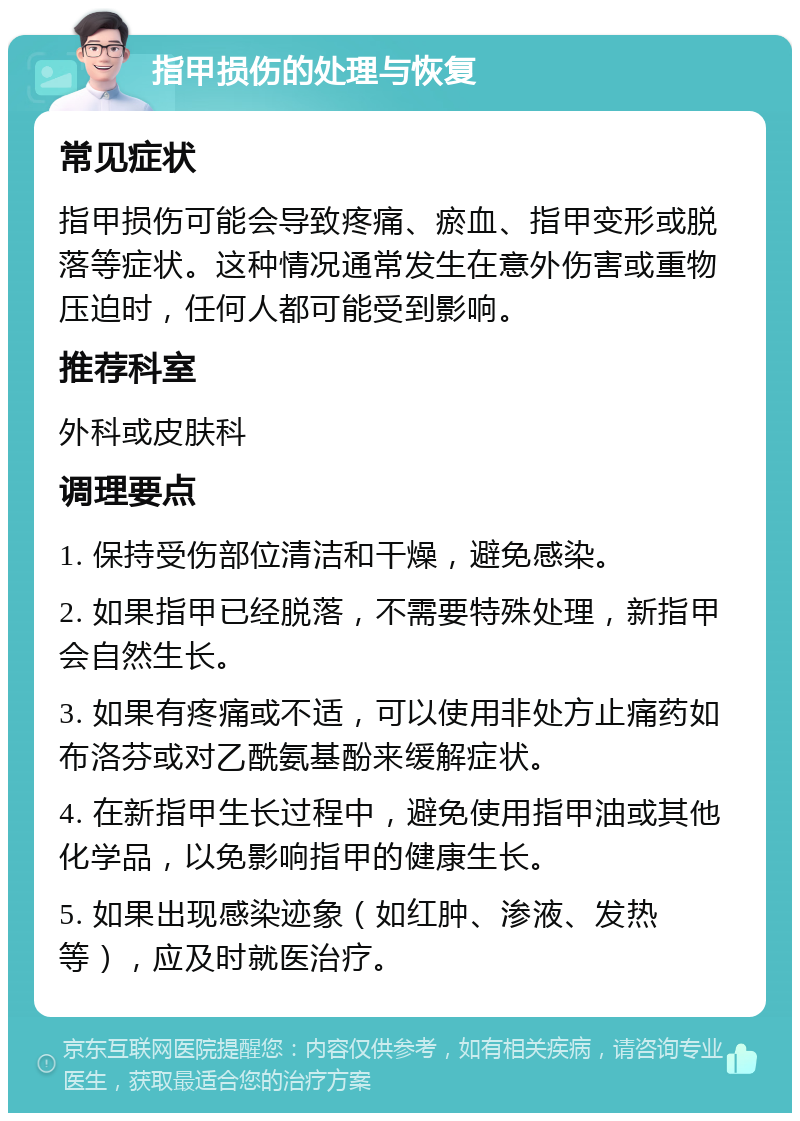 指甲损伤的处理与恢复 常见症状 指甲损伤可能会导致疼痛、瘀血、指甲变形或脱落等症状。这种情况通常发生在意外伤害或重物压迫时，任何人都可能受到影响。 推荐科室 外科或皮肤科 调理要点 1. 保持受伤部位清洁和干燥，避免感染。 2. 如果指甲已经脱落，不需要特殊处理，新指甲会自然生长。 3. 如果有疼痛或不适，可以使用非处方止痛药如布洛芬或对乙酰氨基酚来缓解症状。 4. 在新指甲生长过程中，避免使用指甲油或其他化学品，以免影响指甲的健康生长。 5. 如果出现感染迹象（如红肿、渗液、发热等），应及时就医治疗。