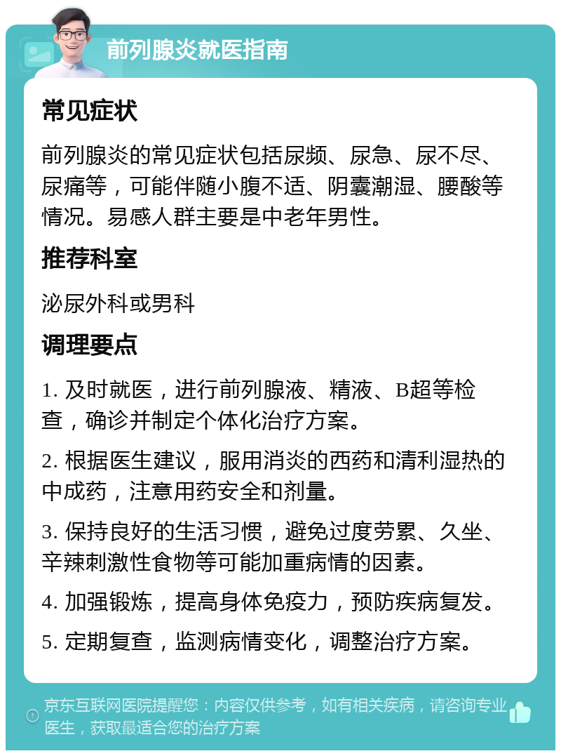 前列腺炎就医指南 常见症状 前列腺炎的常见症状包括尿频、尿急、尿不尽、尿痛等，可能伴随小腹不适、阴囊潮湿、腰酸等情况。易感人群主要是中老年男性。 推荐科室 泌尿外科或男科 调理要点 1. 及时就医，进行前列腺液、精液、B超等检查，确诊并制定个体化治疗方案。 2. 根据医生建议，服用消炎的西药和清利湿热的中成药，注意用药安全和剂量。 3. 保持良好的生活习惯，避免过度劳累、久坐、辛辣刺激性食物等可能加重病情的因素。 4. 加强锻炼，提高身体免疫力，预防疾病复发。 5. 定期复查，监测病情变化，调整治疗方案。