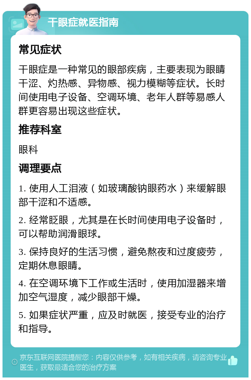 干眼症就医指南 常见症状 干眼症是一种常见的眼部疾病，主要表现为眼睛干涩、灼热感、异物感、视力模糊等症状。长时间使用电子设备、空调环境、老年人群等易感人群更容易出现这些症状。 推荐科室 眼科 调理要点 1. 使用人工泪液（如玻璃酸钠眼药水）来缓解眼部干涩和不适感。 2. 经常眨眼，尤其是在长时间使用电子设备时，可以帮助润滑眼球。 3. 保持良好的生活习惯，避免熬夜和过度疲劳，定期休息眼睛。 4. 在空调环境下工作或生活时，使用加湿器来增加空气湿度，减少眼部干燥。 5. 如果症状严重，应及时就医，接受专业的治疗和指导。