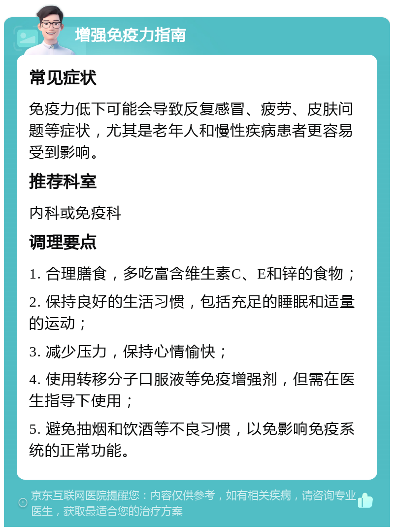 增强免疫力指南 常见症状 免疫力低下可能会导致反复感冒、疲劳、皮肤问题等症状，尤其是老年人和慢性疾病患者更容易受到影响。 推荐科室 内科或免疫科 调理要点 1. 合理膳食，多吃富含维生素C、E和锌的食物； 2. 保持良好的生活习惯，包括充足的睡眠和适量的运动； 3. 减少压力，保持心情愉快； 4. 使用转移分子口服液等免疫增强剂，但需在医生指导下使用； 5. 避免抽烟和饮酒等不良习惯，以免影响免疫系统的正常功能。